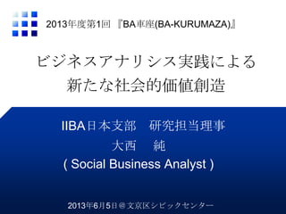 ビジネスアナリシス実践による
新たな社会的価値創造
大西 純
( Social Business Analyst )
2013年度第1回 『BA車座(BA-KURUMAZA)』
IIBA日本支部 研究担当理事
2013年6月5日＠文京区シビックセンター
 
