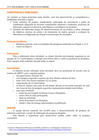CST em Design de Interiores - 3ª Série - Projetos de Interiores Comerciais                       Pág. 2 de 5



COMPETÊNCIAS E HABILIDADES
Ao concluir as etapas propostas neste desafio, você terá desenvolvido as competências e
habilidades descritas a seguir:
    Visão sistêmica de projeto, manifestando capacidade de conceituá-lo a partir da
       combinação adequada de diversos componentes materiais e imateriais, processos de
       fabricação, aspectos econômicos, psicológicos e sociológicos do produto;
    Domínio das diferentes etapas do desenvolvimento de um projeto, a saber: definição
       de objetivos, técnicas de coleta e de tratamento de dados, geração e avaliação de
       alternativas, configuração de solução e comunicação de resultados.


Produção Acadêmica
                Relatórios parciais, com os resultados das pesquisas realizadas nas Etapas 1, 2 e 3.
                Layout na etapa 4.


Participação
       Para a elaboração desta atividade, os alunos deverão previamente organizar-se em
equipes de 3 a 7 participantes e entregar seus nomes, RAs e e-mails ao professor da disciplina.
Essas equipes serão mantidas durante todas as etapas.


Padronização
     O material escrito solicitado nesta atividade deve ser produzido de acordo com as
normas da ABNT1, com o seguinte padrão:
        em papel branco, formato A4;
        com margens esquerda e superior de 3cm, direita e inferior de 2cm;
        fonte Times New Roman tamanho 12, cor preta;
        espaçamento de 1,5 entre linhas;
        se houver citações com mais de três linhas, devem ser em fonte tamanho 10, com
         um recuo de 4cm da margem esquerda e espaçamento simples entre linhas;
        com capa, contendo:
           nome de sua Unidade de Ensino, Curso e Disciplina;
           nome e RA de cada participante;
           título da atividade;
           nome do professor da disciplina;
           cidade e data da entrega, apresentação ou publicação.

DESAFIO
       A equipe deverá construir um portfólio para o desenvolvimento de projetos de
interiores comerciais, a partir da elaboração de pesquisas dirigidas.
       Este desafio é importante para desenvolver análise crítica sobre os projetos
executados.



1
    Consulte o Manual para Elaboração de Trabalhos Acadêmicos. Unianhanguera. Disponível em:
    <http://www.unianhanguera.edu.br/anhanguera/bibliotecas/normas_bibliograficas/index.html>.

Angela Ines Armelini
 