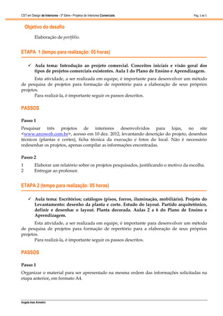CST em Design de Interiores - 3ª Série - Projetos de Interiores Comerciais                Pág. 3 de 5


    Objetivo do desafio
          Elaboração de portfólio.


ETAPA 1 (tempo para realização: 05 horas)

      Aula tema: Introdução ao projeto comercial. Conceitos iniciais e visão geral dos
       tipos de projetos comerciais existentes. Aula 1 do Plano de Ensino e Aprendizagem.
       Esta atividade, a ser realizada em equipe, é importante para desenvolver um método
de pesquisa de projetos para formação de repertório para a elaboração de seus próprios
projetos.
       Para realizá-la, é importante seguir os passos descritos.

PASSOS

Passo 1
Pesquisar três projetos de interiores desenvolvidos para lojas, no site
<www.arcoweb.com.br>, acesso em 10 dez. 2012, levantando descrição do projeto, desenhos
técnicos (plantas e cortes), ficha técnica da execução e fotos do local. Não é necessário
redesenhar os projetos, apenas compilar as informações encontradas.

Passo 2
1         Elaborar um relatório sobre os projetos pesquisados, justificando o motivo da escolha.
2         Entregar ao professor.


ETAPA 2 (tempo para realização: 05 horas)

      Aula tema: Escritórios; catálogos (pisos, forros, iluminação, mobiliário). Projeto do
       Levantamento: desenho da planta e corte. Estudo do layout. Partido arquitetônico,
       definir e desenhar o layout. Planta decorada. Aulas 2 a 6 do Plano de Ensino e
       Aprendizagem.
       Esta atividade, a ser realizada em equipe, é importante para desenvolver um método
de pesquisa de projetos para formação de repertório para a elaboração de seus próprios
projetos.
       Para realizá-la, é importante seguir os passos descritos.

PASSOS

Passo 1
Organizar o material para ser apresentado na mesma ordem das informações solicitadas na
etapa anterior, em formato A4.




Angela Ines Armelini
 