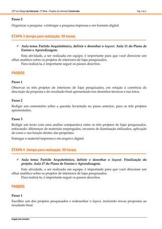 CST em Design de Interiores - 3ª Série - Projetos de Interiores Comerciais          Pág. 4 de 5


Passo 2
Organizar a pesquisa e entregar a pesquisa impressa e em formato digital.


ETAPA 3 (tempo para realização: 05 horas)

      Aula tema: Partido Arquitetônico, definir e desenhar o layout. Aula 11 do Plano de
       Ensino e Aprendizagem.
       Esta atividade, a ser realizada em equipe, é importante para que você direcione um
olhar analítico sobre os projetos de interiores de lojas pesquisados.
       Para realizá-la, é importante seguir os passos descritos.

PASSOS

Passo 1
Observar os três projetos de interiores de lojas pesquisados, em relação à coerência da
descrição da proposta e do resultado final apresentado nos desenhos técnicos e nas fotos.

Passo 2
Redigir um comentário sobre a questão levantada no passo anterior, para os três projetos
apresentados.

Passo 3
Redigir um texto com uma análise comparativa entre os três projetos de lojas pesquisados,
enfocando: diferenças de materiais empregados, recursos de iluminação utilizados, aplicação
de cores e sua função dentro das propostas.
Entregar o material impresso e em arquivo digital.


ETAPA 4 (tempo para realização: 05 horas)

      Aula tema: Partido Arquitetônico, definir e desenhar o layout. Finalização do
       projeto. Aula 17 do Plano de Ensino e Aprendizagem.
       Esta atividade, a ser realizada em equipe, é importante para que você direcione um
olhar analítico sobre os projetos de interiores de lojas pesquisados.
       Para realizá-la, é importante seguir os passos descritos.

PASSOS

Passo 1
Escolher um dos projetos pesquisados e redesenhar o layout, incluindo novas propostas ao
resultado final.



Angela Ines Armelini
 