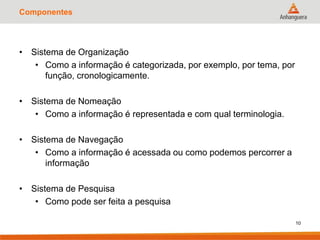 Componentes
• Sistema de Organização
• Como a informação é categorizada, por exemplo, por tema, por
função, cronologicamente.
• Sistema de Nomeação
• Como a informação é representada e com qual terminologia.
• Sistema de Navegação
• Como a informação é acessada ou como podemos percorrer a
informação
• Sistema de Pesquisa
• Como pode ser feita a pesquisa
10
 