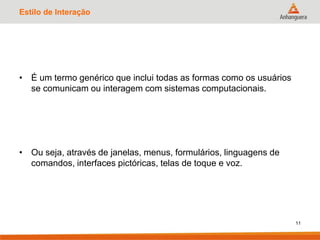 Estilo de Interação
• É um termo genérico que inclui todas as formas como os usuários
se comunicam ou interagem com sistemas computacionais.
• Ou seja, através de janelas, menus, formulários, linguagens de
comandos, interfaces pictóricas, telas de toque e voz.
11
 