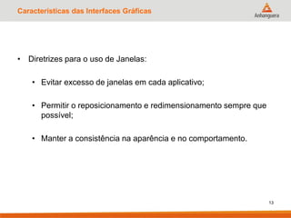 Características das Interfaces Gráficas
• Diretrizes para o uso de Janelas:
• Evitar excesso de janelas em cada aplicativo;
• Permitir o reposicionamento e redimensionamento sempre que
possível;
• Manter a consistência na aparência e no comportamento.
13
 