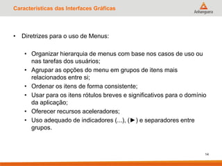 Características das Interfaces Gráficas
• Diretrizes para o uso de Menus:
• Organizar hierarquia de menus com base nos casos de uso ou
nas tarefas dos usuários;
• Agrupar as opções do menu em grupos de itens mais
relacionados entre si;
• Ordenar os itens de forma consistente;
• Usar para os itens rótulos breves e significativos para o domínio
da aplicação;
• Oferecer recursos aceleradores;
• Uso adequado de indicadores (...), (►) e separadores entre
grupos.
14
 