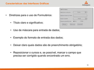 Características das Interfaces Gráficas
• Diretrizes para o uso de Formulários:
• Título claro e significativo;
• Uso de máscara para entrada de dados;
• Exemplo do formato de entrada dos dados;
• Deixar claro quais dados são de preenchimento obrigatório;
• Reposicionar o cursos e, se possível, marcar o campo que
precisa ser corrigido quando encontrado um erro.
15
 