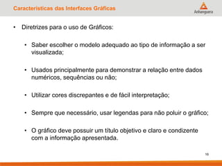 Características das Interfaces Gráficas
• Diretrizes para o uso de Gráficos:
• Saber escolher o modelo adequado ao tipo de informação a ser
visualizada;
• Usados principalmente para demonstrar a relação entre dados
numéricos, sequências ou não;
• Utilizar cores discrepantes e de fácil interpretação;
• Sempre que necessário, usar legendas para não poluir o gráfico;
• O gráfico deve possuir um título objetivo e claro e condizente
com a informação apresentada.
16
 