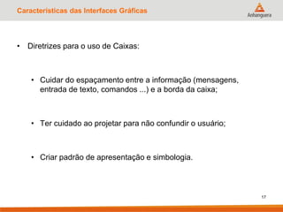 Características das Interfaces Gráficas
• Diretrizes para o uso de Caixas:
• Cuidar do espaçamento entre a informação (mensagens,
entrada de texto, comandos ...) e a borda da caixa;
• Ter cuidado ao projetar para não confundir o usuário;
• Criar padrão de apresentação e simbologia.
17
 