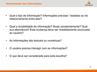 Apresentação das Informações
• Qual o tipo de informação? Informações precisas / isoladas ou há
relacionamento entre elas?
• Qual a durabilidade da informação? Muda constantemente? Qual
sua alternância? Esta mudança deve ser imediatamente anunciada
ao usuário?
• As informações são textuais ou numéricas?
• O usuário precisa interagir com as informações?
• O que deve ser considerado para esta escolha?
19
 