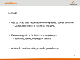 Visualização
• Definição
• Uso da visão para reconhecimento de padrão. Somos bons em:
• Varrer, reconhecer e relembrar imagens.
• Elementos gráficos facilitam comparações por:
• Tamanho, forma, orientação, textura.
• Animação mostra mudanças ao longo do tempo.
22
 