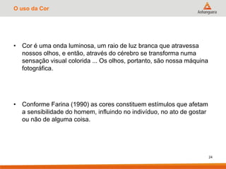 O uso da Cor
• Cor é uma onda luminosa, um raio de luz branca que atravessa
nossos olhos, e então, através do cérebro se transforma numa
sensação visual colorida ... Os olhos, portanto, são nossa máquina
fotográfica.
• Conforme Farina (1990) as cores constituem estímulos que afetam
a sensibilidade do homem, influindo no indivíduo, no ato de gostar
ou não de alguma coisa.
24
 