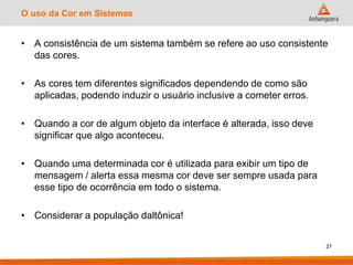 O uso da Cor em Sistemas
• A consistência de um sistema também se refere ao uso consistente
das cores.
• As cores tem diferentes significados dependendo de como são
aplicadas, podendo induzir o usuário inclusive a cometer erros.
• Quando a cor de algum objeto da interface é alterada, isso deve
significar que algo aconteceu.
• Quando uma determinada cor é utilizada para exibir um tipo de
mensagem / alerta essa mesma cor deve ser sempre usada para
esse tipo de ocorrência em todo o sistema.
• Considerar a população daltônica!
27
 