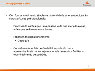 Percepção das Cores
• Cor, forma, movimento simples e profundidade estereoscópica são
características pré-atencionais:
• Processadas antes que uma pessoa volte sua atenção a elas,
antes que se tornem conscientes.
• Processadas simultaneamente
• Destaque !
• Considerando as leis de Gestalt é importante que a
apresentação de dados seja elaborada de modo a facilitar o
reconhecimento de padrões.
31
 