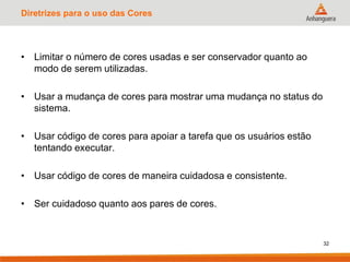 Diretrizes para o uso das Cores
• Limitar o número de cores usadas e ser conservador quanto ao
modo de serem utilizadas.
• Usar a mudança de cores para mostrar uma mudança no status do
sistema.
• Usar código de cores para apoiar a tarefa que os usuários estão
tentando executar.
• Usar código de cores de maneira cuidadosa e consistente.
• Ser cuidadoso quanto aos pares de cores.
32
 