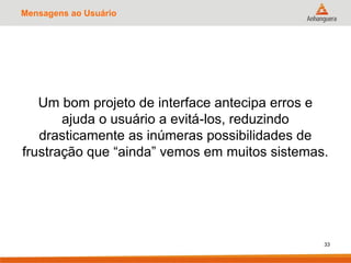 Mensagens ao Usuário
Um bom projeto de interface antecipa erros e
ajuda o usuário a evitá-los, reduzindo
drasticamente as inúmeras possibilidades de
frustração que “ainda” vemos em muitos sistemas.
33
 