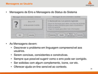 Mensagens ao Usuário
• Mensagens de Erro e Mensagens do Status do Sistema
• As Mensagens devem:
• Descrever o problema em linguagem compreensível aos
usuários.
• Serem concisas, consistentes e construtivas.
• Sempre que possível sugerir como o erro pode ser corrigido.
• Ser exibidas com algum complemento, ícone, cor etc.
• Oferecer ajuda on-line sensível ao contexto.
34
 