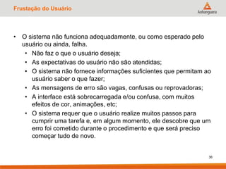 Frustação do Usuário
• O sistema não funciona adequadamente, ou como esperado pelo
usuário ou ainda, falha.
• Não faz o que o usuário deseja;
• As expectativas do usuário não são atendidas;
• O sistema não fornece informações suficientes que permitam ao
usuário saber o que fazer;
• As mensagens de erro são vagas, confusas ou reprovadoras;
• A interface está sobrecarregada e/ou confusa, com muitos
efeitos de cor, animações, etc;
• O sistema requer que o usuário realize muitos passos para
cumprir uma tarefa e, em algum momento, ele descobre que um
erro foi cometido durante o procedimento e que será preciso
começar tudo de novo.
36
 