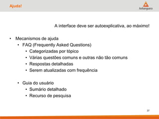 Ajuda!
A interface deve ser autoexplicativa, ao máximo!
• Mecanismos de ajuda
• FAQ (Frequently Asked Questions)
• Categorizadas por tópico
• Várias questões comuns e outras não tão comuns
• Respostas detalhadas
• Serem atualizadas com frequência
• Guia do usuário
• Sumário detalhado
• Recurso de pesquisa
37
 