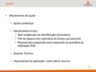 Ajuda!
• Mecanismos de ajuda
• Ajuda contextual
• Atendimento on-line
• Sem exigências de identificação (formulário)
• Fila de espera com estimativa do tempo (se possível)
• Pessoal bem preparado para responder às questões da
Aplicação Web
• Suporte Técnico
• Dependendo da aplicação, como último recurso
38
 