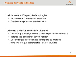 Processo de Projeto de Interface
• A interface é a 1ª impressão da Aplicação
• Atrair o usuário (cliente em potencial)
• Objetivo: é a produtividade do usuário
• Atividade preliminar é entender o problema!
• Usuários que interagirão com o sistema por meio da interface
• Tarefas que os usuários devem realizar
• Conteúdo que é apresentado como parte da interface
• Ambiente em que estas tarefas serão conduzidas
39
 