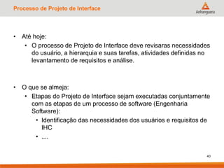 Processo de Projeto de Interface
• Até hoje:
• O processo de Projeto de Interface deve revisaras necessidades
do usuário, a hierarquia e suas tarefas, atividades definidas no
levantamento de requisitos e análise.
• O que se almeja:
• Etapas do Projeto de Interface sejam executadas conjuntamente
com as etapas de um processo de software (Engenharia
Software):
• Identificação das necessidades dos usuários e requisitos de
IHC
• ....
40
 