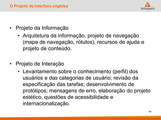 O Projeto de Interface engloba
• Projeto da Informação
• Arquitetura da informação, projeto de navegação
(mapa de navegação, rótulos), recursos de ajuda e
projeto de conteúdo.
• Projeto de Interação
• Levantamento sobre o conhecimento (perfil) dos
usuários e das categorias de usuário; revisão da
especificação das tarefas; desenvolvimento de
protótipos; mensagens de erro, elaboração do projeto
estético, questões de acessibilidade e
internacionalização.
44
 