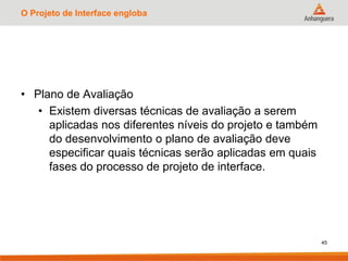 O Projeto de Interface engloba
• Plano de Avaliação
• Existem diversas técnicas de avaliação a serem
aplicadas nos diferentes níveis do projeto e também
do desenvolvimento o plano de avaliação deve
especificar quais técnicas serão aplicadas em quais
fases do processo de projeto de interface.
45
 