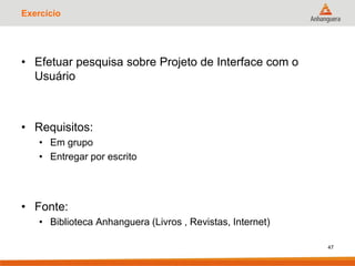 Exercício
• Efetuar pesquisa sobre Projeto de Interface com o
Usuário
• Requisitos:
• Em grupo
• Entregar por escrito
• Fonte:
• Biblioteca Anhanguera (Livros , Revistas, Internet)
47
 