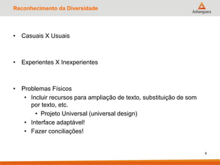 Reconhecimento da Diversidade
• Casuais X Usuais
• Experientes X Inexperientes
• Problemas Físicos
• Incluir recursos para ampliação de texto, substituição de som
por texto, etc.
• Projeto Universal (universal design)
• Interface adaptável!
• Fazer conciliações!
6
 