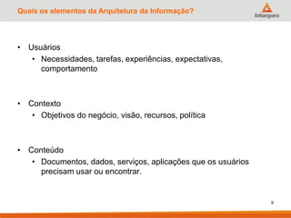 Quais os elementos da Arquitetura da Informação?
• Usuários
• Necessidades, tarefas, experiências, expectativas,
comportamento
• Contexto
• Objetivos do negócio, visão, recursos, política
• Conteúdo
• Documentos, dados, serviços, aplicações que os usuários
precisam usar ou encontrar.
9
 
