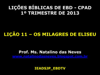 LIÇÕES BÍBLICAS DE EBD - CPAD
     1º TRIMESTRE DE 2013



LIÇÃO 11 – OS MILAGRES DE ELISEU


     Prof. Ms. Natalino das Neves
  www.natalinodasneves.blogspot.com.br


            IEADSJP_EBDTV
 