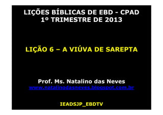 LIÇÕES BÍBLICAS DE EBD - CPAD
    1º TRIMESTRE DE 2013



LIÇÃO 6 – A VIÚVA DE SAREPTA




    Prof. Ms. Natalino das Neves
 www.natalinodasneves.blogspot.com.br


           IEADSJP_EBDTV
 