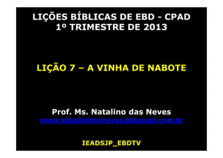 LIÇÕES BÍBLICAS DE EBD - CPAD
1º TRIMESTRE DE 2013
LIÇÃO 7 – A VINHA DE NABOTE
Prof. Ms. Natalino das Neves
www.natalinodasneves.blogspot.com.br
IEADSJP_EBDTV
 