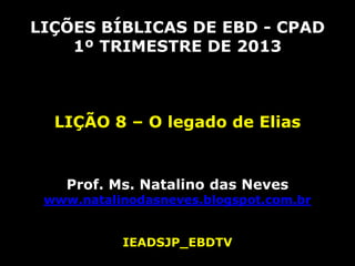 LIÇÕES BÍBLICAS DE EBD - CPAD
    1º TRIMESTRE DE 2013



  LIÇÃO 8 – O legado de Elias


    Prof. Ms. Natalino das Neves
 www.natalinodasneves.blogspot.com.br


           IEADSJP_EBDTV
 