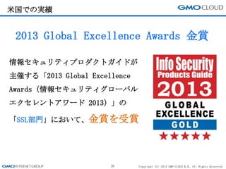 Copyright (C) 2013 GMO CLOUD K.K. All Rights Reserved.
米国での実績
26
2013 Global Excellence Awards 金賞
情報セキュリティプロダクトガイドが
主催する「2013 Global Excellence
Awards（情報セキュリティグローバル
エクセレントアワード 2013）」の
「SSL部門」において、金賞を受賞
 