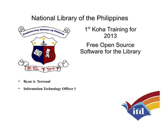 National Library of the Philippines
1st
Koha Training for
2013
Free Open Source
Software for the Library
●
Ryan A. Terrenal
●
Information Technology Officer 1
 