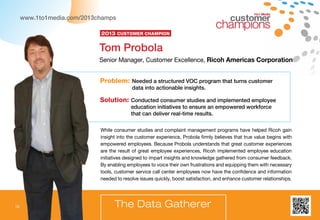 10
www.1to1media.com/2013champs
Problem: Needed a structured VOC program that turns customer
data into actionable insights.
Solution: Conducted consumer studies and implemented employee
education initiatives to ensure an empowered workforce
that can deliver real-time results.
While consumer studies and complaint management programs have helped Ricoh gain
insight into the customer experience, Probola firmly believes that true value begins with
empowered employees. Because Probola understands that great customer experiences
are the result of great employee experiences, Ricoh implemented employee education
initiatives designed to impart insights and knowledge gathered from consumer feedback.
By enabling employees to voice their own frustrations and equipping them with necessary
tools, customer service call center employees now have the confidence and information
needed to resolve issues quickly, boost satisfaction, and enhance customer relationships.
Tom Probola
Senior Manager, Customer Excellence, Ricoh Americas Corporation
The Data Gatherer
2013 Customer Champion
1to1 Media
 