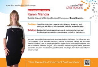 11
www.1to1media.com/2013champs
Problem: Sought an integrated approach to gathering, analyzing, and
acting on the voice of its customers, partners, and employees.
Solution: Established listening posts across all customer channels and
implemented process improvements as a result of the insights.
Mangia is responsible for supporting all activities related to the Ease of Doing Business with
Cisco program. Under Mangia’s direction, a number of customer, partner, and employee
listening posts are used to gather perceptions, trigger actions, and analyze progress. The
result: based on customer insights, Cisco simplified website navigation which generated
a dramatic reduction in customer support inquiries, resulting in more than $300 million in
annual savings.
Karen Mangia
Director, Listening Services Center of Excellence, Cisco Systems
The Results-Oriented Networker
2013 Customer Champion
1to1 Media
 