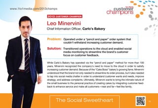 13
1to1 Media
www.1to1media.com/2013champs
The Social Sweetheart
While Carlo’s Bakery has operated via the “pencil and paper” method for more than 100
years, Minervini recognized the company’s need to move to the cloud in order to satisfy
increasing customer demand. Because of the “Cake Boss” bakery’s growing fame, Minervini
understood that the brand not only needed to streamline its order process, but it also needed
to tap into social media chatter in order to understand customer wants and needs, improve
strategy, and address complaints. Ultimately, Minervini wants to bring the intimate nature of
the small business to the personal practice of creating cakes by integrating customer feed-
back to enhance service and make all customers—near and far—feel like family.
Problem: Operated under a “pencil and paper” order system that
couldn’t withstand increasing customer demand.
Solution: Transitioned operations to the cloud and enabled social
media monitoring to streamline the brand’s customer
focus on customer feedback.
Leo Minervini
Chief Information Officer, Carlo’s Bakery
2013 Customer Champion
13
 