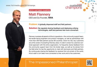 14
1to1 Media
The Impassioned Philanthropist
Flannery overseas all aspects of Kiva’s operations—the community support team,
the lender-facing engineers and product managers, as well as partnerships with
more than 200 field partners across 68 countries. Given his role, key customers
are at the center of everything Flannery does. In order to share his customer-cen-
tered approach with the entire organization, he frequently shares feedback from
the community support team from the lender base, as well as his stories from
the field when he has the opportunity to meet with borrowers and field partners.
By continuously sharing the feedback he receives from all corners of the world,
Kiva’s staff in turn feels more connected to their work and to the customers.
Problem: A globally dispersed staff and field partners.
Solution: By regularly sharing feedback and deploying unifying
technologies, staff and partners feel more connected.
Matt Flannery
CEO and Co-Founder, KIVA
2013 Customer Champion
14
www.1to1media.com/2013champs
 
