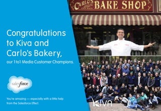 15
Congratulations
to Kiva and
Carlo's Bakery,
our 1to1 Media Customer Champions.
You’re amazing — especially with a little help
from the Salesforce Effect.
 