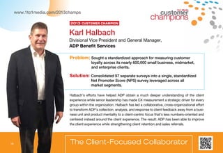 16
Problem: Sought a standardized approach for measuring customer
loyalty across its nearly 600,000 small business, midmarket,
and enterprise clients.
Solution: Consolidated 97 separate surveys into a single, standardized
Net Promoter Score (NPS) survey leveraged across all
market segments.
1to1 Media
The Client-Focused Collaborator
Halbach’s efforts have helped ADP obtain a much deeper understanding of the client
experience while senior leadership has made CX measurement a strategic driver for every
group within the organization. Halbach has led a collaborative, cross-organizational effort
to transform ADP’s collection, analysis, and response to client feedback away from a busi-
ness unit and product mentality to a client-centric focus that’s less numbers-oriented and
centered instead around the client experience. The result: ADP has been able to improve
the client experience while strengthening client retention and sales referrals.
Karl Halbach
Divisional Vice President and General Manager,
ADP Benefit Services
2013 Customer Champion
www.1to1media.com/2013champs
16
 