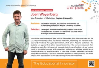 18
1to1 Media
The Educational Innovator
Educational institutions require great financial commitment, both from the student and the
U.S. Department of Education. To alleviate the burden, Weyenberg and his team devel-
oped and introduced the Kaplan Commitment, which allows Kaplan’s customers—the
students—an opportunity to attend classes to determine if the coursework supports their
educational goals. During this period, engaged students can officially enroll and receive
credit for completed courses, while dissatisfied students can withdraw without facing
financial penalties. By allowing students to “test drive” courses, Weyenberg has helped
realign Kaplan University’s focus on the student experience, thereby ensuring that those
who do enroll are dedicated to their educational pursuits and investments.
Problem: Lacked an engaged, educational environment for
current and prospective Kaplan University students.
Solution: Developed an innovative learning program that allows
undergraduate students to “test drive” courses before
making a financial commitment.
Joeri Weyenberg
Vice President of Marketing, Kaplan University
2013 Customer Champion
www.1to1media.com/2013champs
18
 