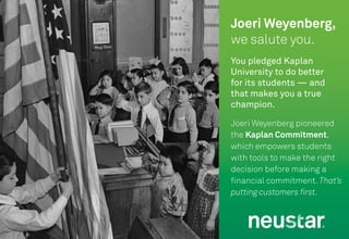 19
You pledged Kaplan
University to do better
for its students — and
that makes you a true
champion.
Joeri Weyenberg pioneered
the Kaplan Commitment,
which empowers students
with tools to make the right
decision before making a
financial commitment. That’s
putting customers first.
Joeri Weyenberg,
we salute you.
 