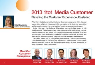 Scott Taber
Four Seasons, PG 7
When 1to1 Media launched the Customer Champions program in 2004, the goal
was to shine a light on the people within companies of all sizes who are making
a difference in moving their organizations’ customer experiences forward.
In its 10th year, the Customer Champions community has grown to 130
people strong! These leaders have been instrumental in getting their compa-
nies to where they are today: on the path to customer centricity. They are
technologists, data specialists, marketing creatives, employee activists, and
service pros. Most importantly, they are customer experience evangelists.
Ten years means lots of changes for our Customer Champions community.
1to1 Media wanted to catch up with some of our past winners. Find out what
a few of them are up to in our “Where Are They Now?” e-book accessible on
www.1to1media.com/2013champs.
2013 1to1 Media Customer
Elevating the Customer Experience, Fostering
Meet Our
Customer
Champions:
Barry Ratzlaff
Hyundai, PG 4
Julie Bernard
Macy’s, PG 8
Jimmy Stead
Frost Bank, PG 6
Tom Probola
Ricoh, PG 10
Mila D’Antonio
Editor-in-Chief, 1to1 Media
2
 