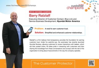 1to1 Media
Ratzlaff is a firm believer that transparency provides the foundation for earning
customer trust. Under his watchful eye, the automaker has recently launched
Hyundai Reviews, allowing customers to review interactions with dealers, which
are then posted online. He takes pride in interacting with customers and then
sharing the knowledge from these conversations and surveys with the rest of the
organization to bring about improvements in the way the company operates.
Problem: A need to earn customer trust.
Solution: Simplified and enhanced customer relationships.
The Customer Protector
Barry Ratzlaff
Executive Director of Customer Contact, Blue Link and
Service Business Development, Hyundai Motor America
2013 Customer Champion
www.1to1media.com/2013champs
4
 