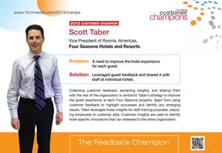 7
1to1 Media
Problem: A need to improve the hotel experience
for each guest.
Solution: Leveraged guest feedback and shared it with
staff at individual hotels.
Scott Taber
Vice President of Rooms, Americas,
Four Seasons Hotels and Resorts
The Feedback Champion
Collecting customer feedback, extracting insights, and sharing them
with the rest of the organization is central to Taber’s strategy to improve
the guest experience at each Four Seasons property. Apart from using
customer feedback to highlight successes and identify any emerging
issues, Taber leverages these insights for staff training purposes, expos-
ing employees to customer data. Customer insights are used to identify
hotel-specific innovations that can extended to the entire organization.
2013 Customer Champion
www.1to1media.com/2013champs
7
 