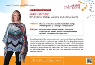 8
1to1 Media
Bernard has inspired the customer centricity movement at Macy’s and has been
instrumental in getting the customer a seat the table. She has driven these changes
from the top down and the bottom up. With support from Macy’s CEO, Bernard has
been able to apply customer data insights to identify revenue opportunities and solve
challenges in departments across the company and impact the customer’s in-store
and online experiences. The result: Macy’s is more relevant for the customer, and
sales have followed.
Problem: Needed to transition customer data from being a
marketing asset to a strategic company asset.
Solution: Re-positioned customer data as a competitive
advantage and applied against traditional business
decisions throughout the organization.
Julie Bernard
SVP, Customer Strategy, Marketing  Advertising, Macy’s
The Data Visionary
2013 Customer Champion
www.1to1media.com/2013champs
8
 