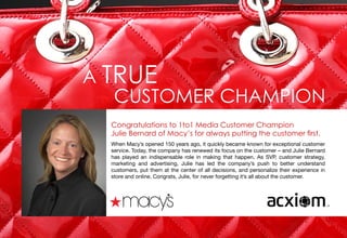 9
A TRUE
CUSTOMER CHAMPION
Congratulations to 1to1 Media Customer Champion
Julie Bernard of Macy’s for always putting the customer first.
When Macy’s opened 150 years ago, it quickly became known for exceptional customer
service. Today, the company has renewed its focus on the customer – and Julie Bernard
has played an indispensable role in making that happen. As SVP, customer strategy,
marketing and advertising, Julie has led the company’s push to better understand
customers, put them at the center of all decisions, and personalize their experience in
store and online. Congrats, Julie, for never forgetting it’s all about the customer.
 
