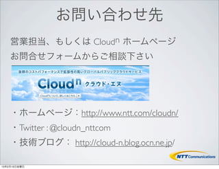 お問い合わせ先
    営業担当、もしくは Cloudn ホームページ
    お問合せフォームからご相談下さい




    ・ホームページ：http://www.ntt.com/cloudn/
    ・Twitter : @cloudn_nttcom
    ・技術ブログ： http://cloud-n.blog.ocn.ne.jp/

13年2月15日金曜日
 