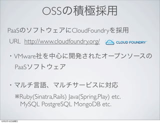 OSSの積極採用
    PaaSのソフトウェアにCloudFoundryを採用
     URL http://www.cloudfoundry.org/

    ・VMware社を中心に開発されたオープンソースの
        PaaSソフトウェア

    ・マルチ言語、マルチサービスに対応
        ※Ruby(Sinatra,Rails) Java(Spring,Play) etc.
         MySQL PostgreSQL MongoDB etc.

13年2月15日金曜日
 